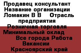 Продавец-консультант › Название организации ­ Ломакин В.В. › Отрасль предприятия ­ Розничная торговля › Минимальный оклад ­ 35 000 - Все города Работа » Вакансии   . Красноярский край,Талнах г.